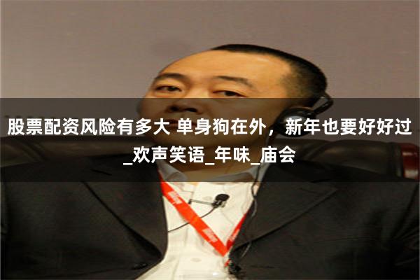 股票配资风险有多大 单身狗在外，新年也要好好过_欢声笑语_年味_庙会