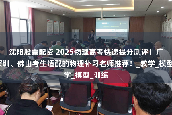 沈阳股票配资 2025物理高考快速提分测评！广州、深圳、佛山考生适配的物理补习名师推荐！_教学_模型_训练