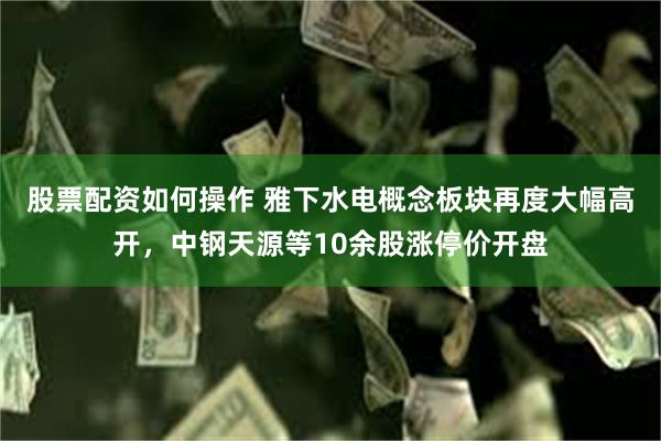 股票配资如何操作 雅下水电概念板块再度大幅高开，中钢天源等10余股涨停价开盘