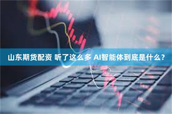 山东期货配资 听了这么多 AI智能体到底是什么？