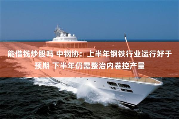 能借钱炒股吗 中钢协：上半年钢铁行业运行好于预期 下半年仍需整治内卷控产量