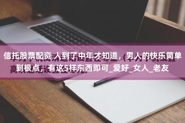 信托股票配资 人到了中年才知道，男人的快乐简单到极点，有这5样东西即可_爱好_女人_老友