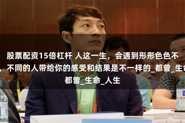 股票配资15倍杠杆 人这一生，会遇到形形色色不同的人，不同的人带给你的感受和结果是不一样的_都曾_生命_人生