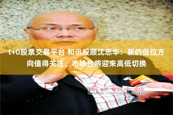 t+0股票交易平台 和讯投顾沈志华：新的低位方向值得关注，市场也将迎来高低切换