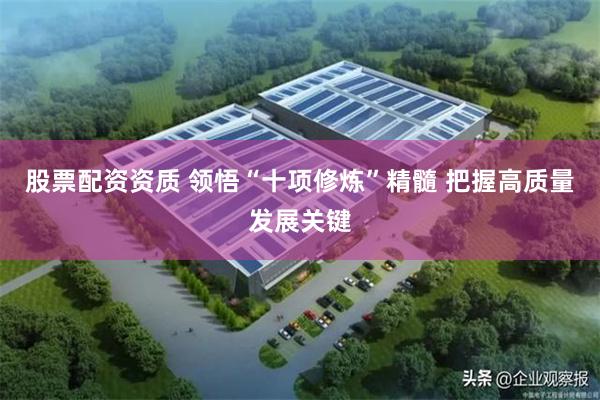 股票配资资质 领悟“十项修炼”精髓 把握高质量发展关键
