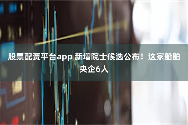 股票配资平台app 新增院士候选公布！这家船舶央企6人