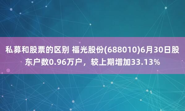私募和股票的区别 福光股份(688010)6月30日股东户数0.96万户，较上期增加33.13%