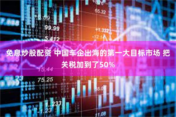 免息炒股配资 中国车企出海的第一大目标市场 把关税加到了50%