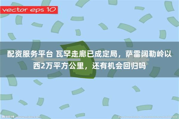 配资服务平台 瓦罕走廊已成定局，萨雷阔勒岭以西2万平方公里，还有机会回归吗