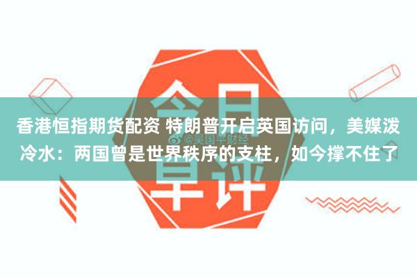 香港恒指期货配资 特朗普开启英国访问，美媒泼冷水：两国曾是世界秩序的支柱，如今撑不住了