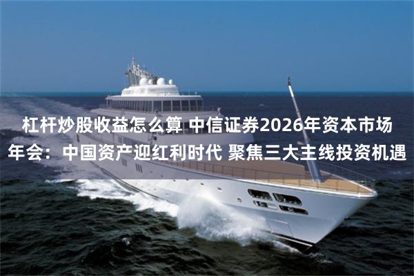 杠杆炒股收益怎么算 中信证券2026年资本市场年会:中国资产迎红利时代 聚焦三大主线投资机遇