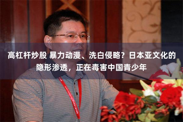 高杠杆炒股 暴力动漫、洗白侵略?日本亚文化的隐形渗透,正在毒害中国青少年