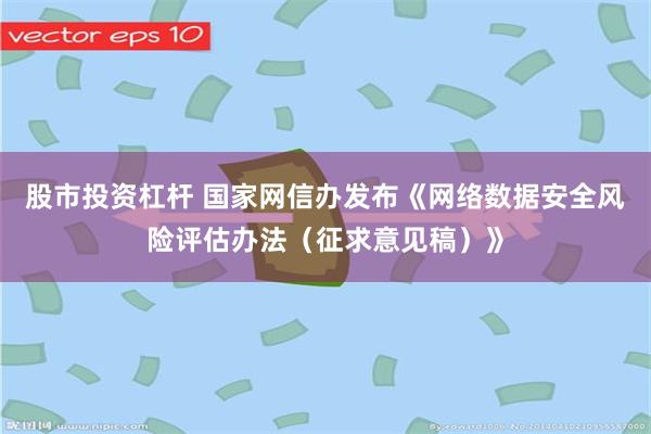 股市投资杠杆 国家网信办发布《网络数据安全风险评估办法（征求意见稿）》