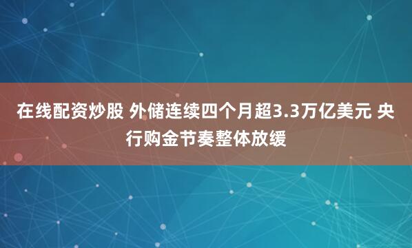 在线配资炒股 外储连续四个月超3.3万亿美元 央行购金节奏整体放缓