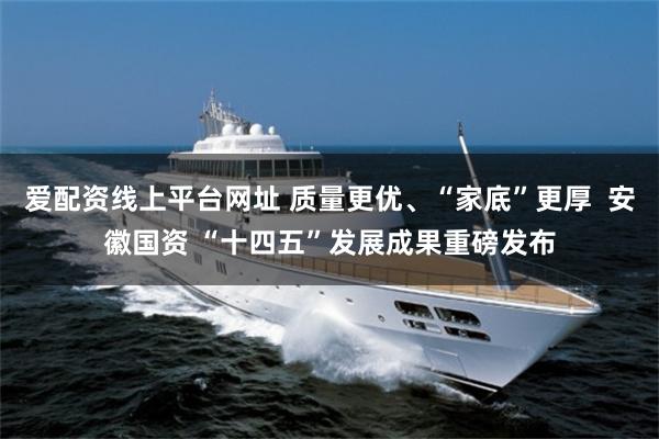 爱配资线上平台网址 质量更优、“家底”更厚  安徽国资 “十四五”发展成果重磅发布