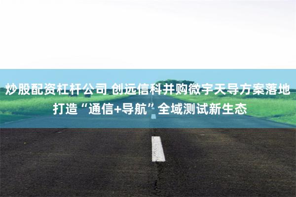 炒股配资杠杆公司 创远信科并购微宇天导方案落地 打造“通信+导航”全域测试新生态