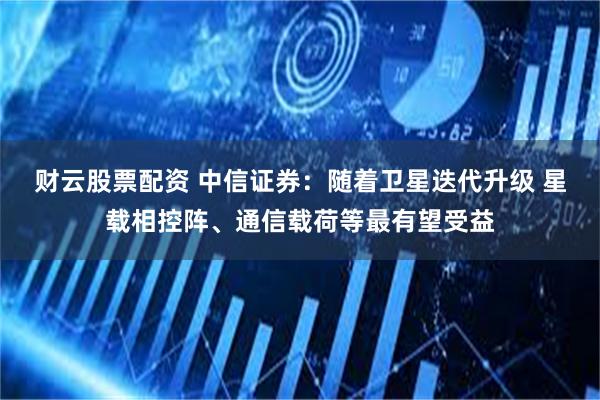 财云股票配资 中信证券：随着卫星迭代升级 星载相控阵、通信载荷等最有望受益