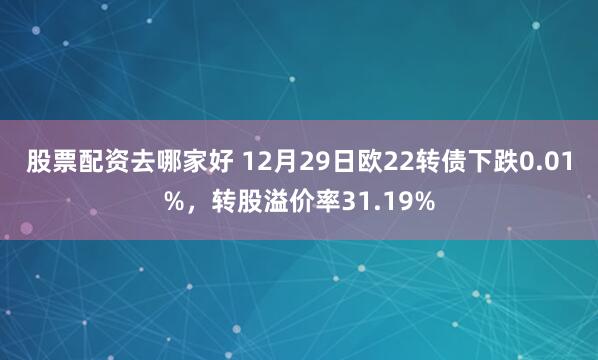 股票配资去哪家好 12月29日欧22转债下跌0.01%，转股溢价率31.19%